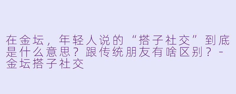 在金坛,年轻人说的“搭子社交”到底是什么意思?跟传统朋友有啥区别?-金坛搭子社交