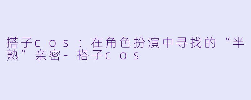 搭子cos:在角色扮演中寻找的“半熟”亲密-搭子cos