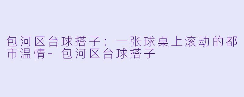 包河区台球搭子:一张球桌上滚动的都市温情-包河区台球搭子