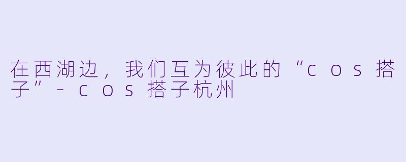 在西湖边,我们互为彼此的“cos搭子”-cos搭子杭州