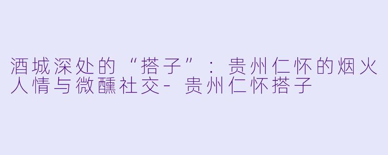 酒城深处的“搭子”：贵州仁怀的烟火人情与微醺社交-贵州仁怀搭子