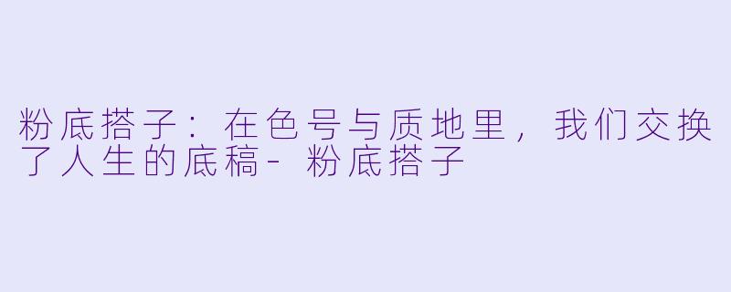 粉底搭子：在色号与质地里，我们交换了人生的底稿-粉底搭子