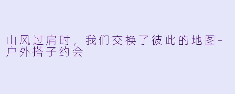山风过肩时,我们交换了彼此的地图-户外搭子约会