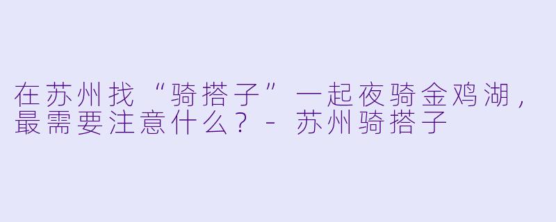 在苏州找“骑搭子”一起夜骑金鸡湖,最需要注意什么?-苏州骑搭子