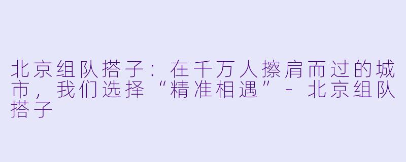 北京组队搭子：在千万人擦肩而过的城市，我们选择“精准相遇”