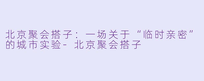 北京聚会搭子:一场关于“临时亲密”的城市实验-北京聚会搭子