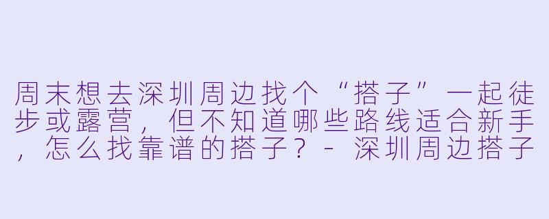 周末想去深圳周边找个“搭子”一起徒步或露营,但不知道哪些路线适合新手,怎么找靠谱的搭子?-深圳周边搭子