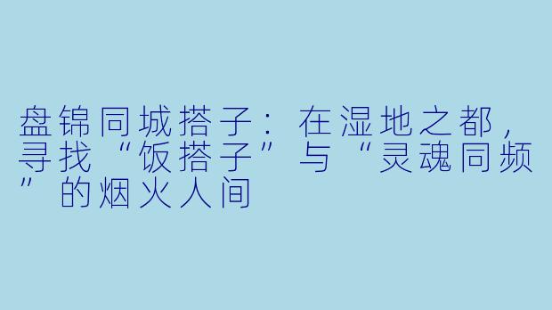 盘锦同城搭子:在湿地之都,寻找“饭搭子”与“灵魂同频”的烟火人间