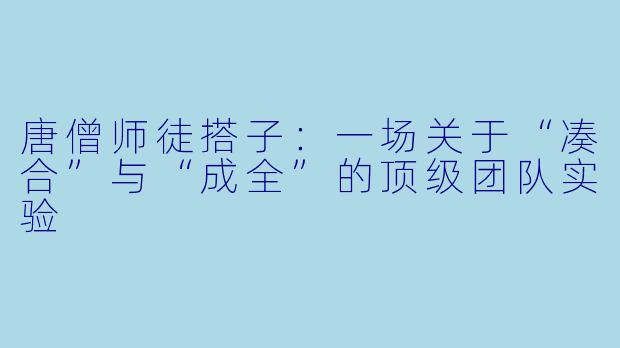 唐僧师徒搭子:一场关于“凑合”与“成全”的顶级团队实验