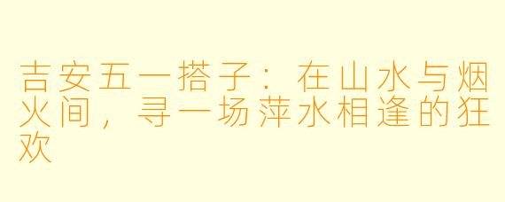 吉安五一搭子：在山水与烟火间，寻一场萍水相逢的狂欢