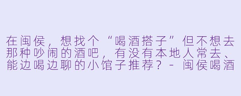 在闽侯，想找个“喝酒搭子”但不想去那种吵闹的酒吧，有没有本地人常去、能边喝边聊的小馆子推荐？-闽侯喝酒搭子