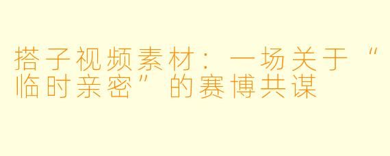 搭子视频素材:一场关于“临时亲密”的赛博共谋
