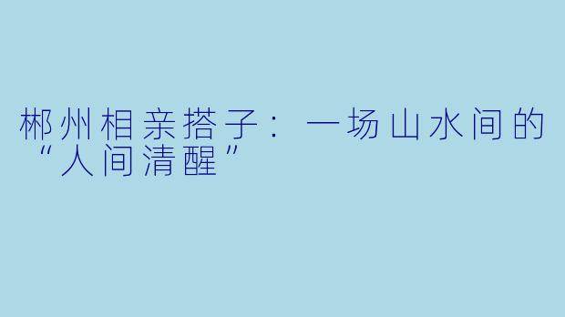 郴州相亲搭子:一场山水间的“人间清醒”