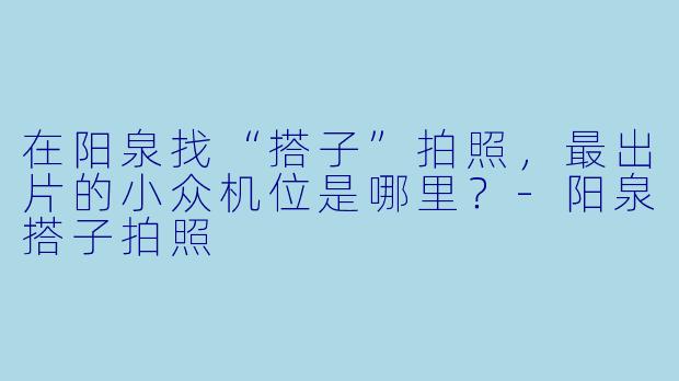 在阳泉找“搭子”拍照，最出片的小众机位是哪里？-阳泉搭子拍照