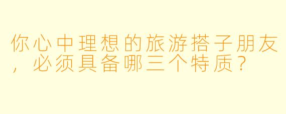 你心中理想的旅游搭子朋友，必须具备哪三个特质？