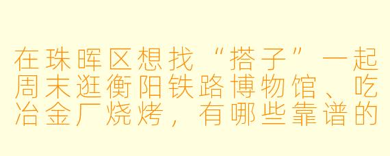 在珠晖区想找“搭子”一起周末逛衡阳铁路博物馆、吃冶金厂烧烤,有哪些靠谱的渠道和注意事项?