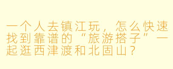 一个人去镇江玩,怎么快速找到靠谱的“旅游搭子”一起逛西津渡和北固山?