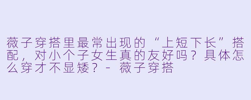 薇子穿搭里最常出现的“上短下长”搭配,对小个子女生真的友好吗?具体怎么穿才不显矮?-薇子穿搭