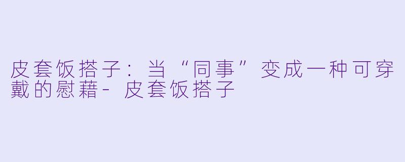 皮套饭搭子：当“同事”变成一种可穿戴的慰藉-皮套饭搭子