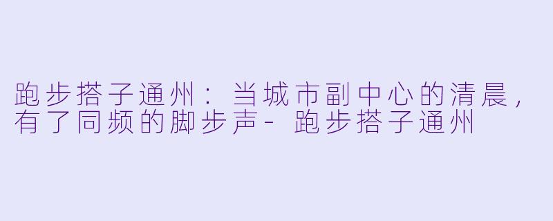 跑步搭子通州:当城市副中心的清晨,有了同频的脚步声-跑步搭子通州