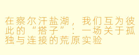在察尔汗盐湖,我们互为彼此的“搭子”:一场关于孤独与连接的荒原实验