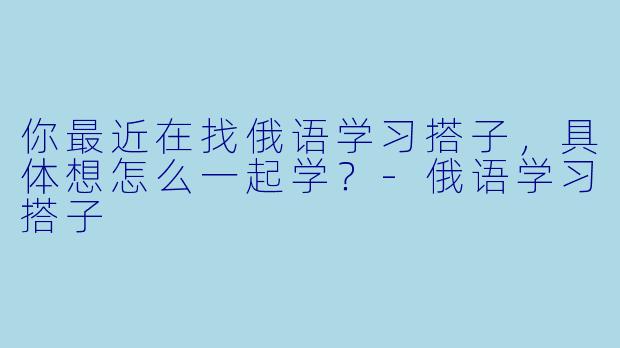 你最近在找俄语学习搭子,具体想怎么一起学?-俄语学习搭子