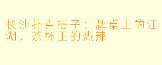 长沙扑克搭子:牌桌上的江湖,茶杯里的热辣