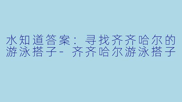 水知道答案:寻找齐齐哈尔的游泳搭子-齐齐哈尔游泳搭子
