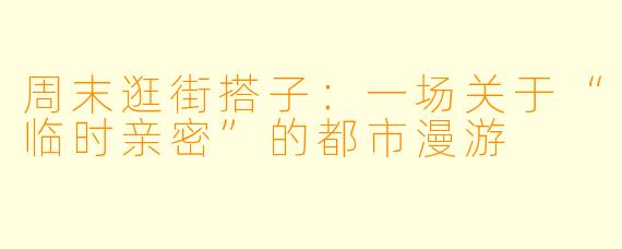 周末逛街搭子:一场关于“临时亲密”的都市漫游