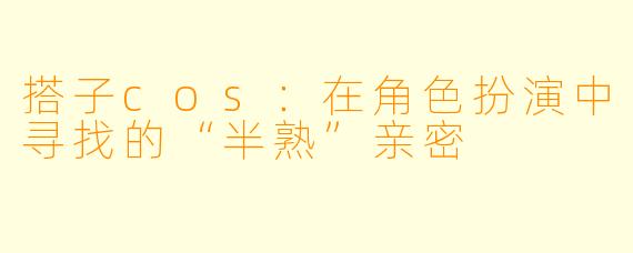搭子cos:在角色扮演中寻找的“半熟”亲密