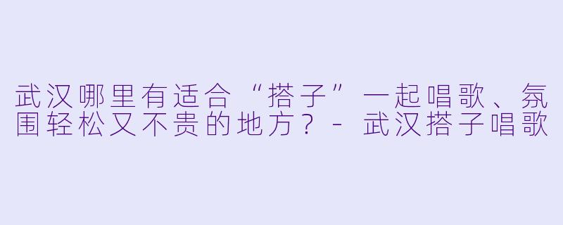 武汉哪里有适合“搭子”一起唱歌、氛围轻松又不贵的地方?-武汉搭子唱歌