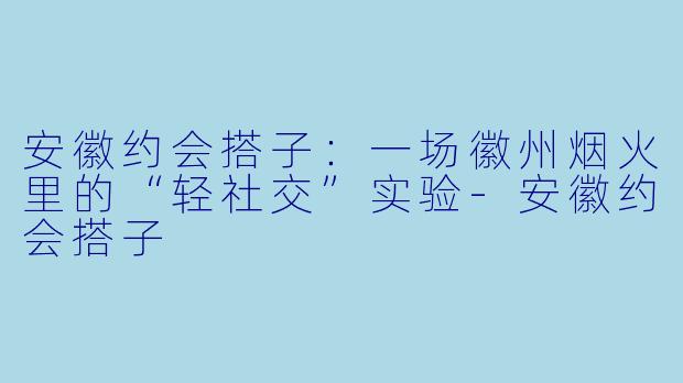 安徽约会搭子：一场徽州烟火里的“轻社交”实验-安徽约会搭子