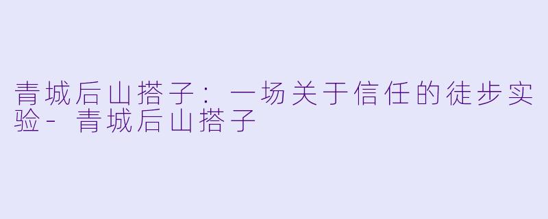 青城后山搭子:一场关于信任的徒步实验-青城后山搭子