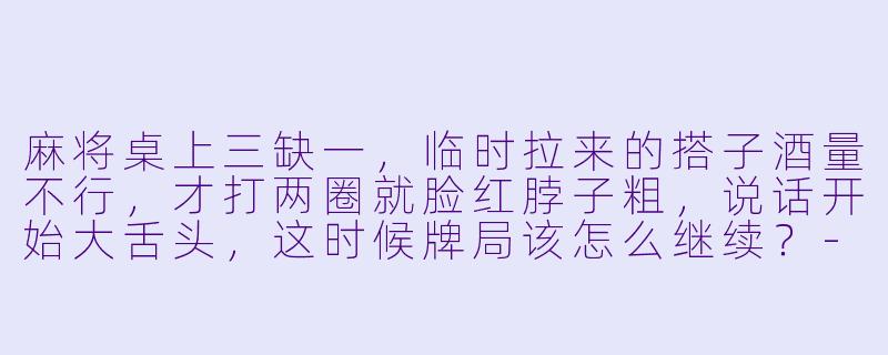 麻将桌上三缺一，临时拉来的搭子酒量不行，才打两圈就脸红脖子粗，说话开始大舌头，这时候牌局该怎么继续？-麻将搭子喝酒
