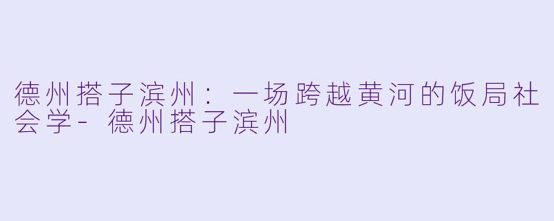 德州搭子滨州:一场跨越黄河的饭局社会学-德州搭子滨州