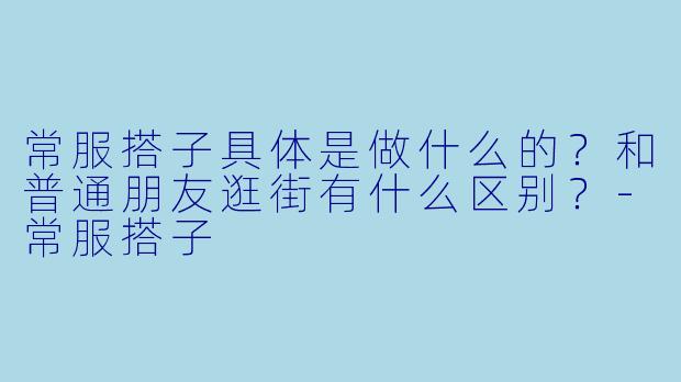常服搭子具体是做什么的?和普通朋友逛街有什么区别?-常服搭子
