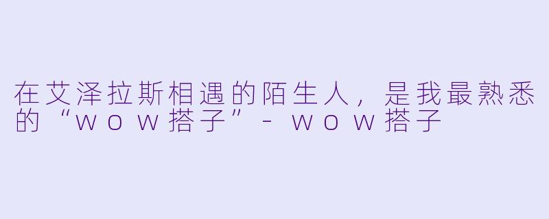 在艾泽拉斯相遇的陌生人,是我最熟悉的“wow搭子”-wow搭子