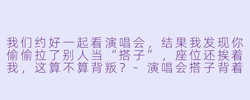 我们约好一起看演唱会，结果我发现你偷偷拉了别人当“搭子”，座位还挨着我，这算不算背叛？-演唱会搭子背着你找搭子