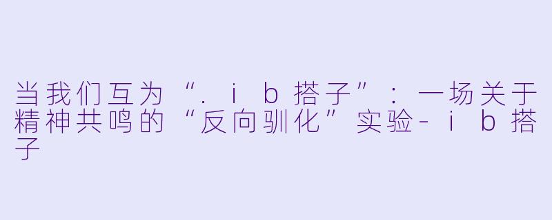 当我们互为“.ib搭子”:一场关于精神共鸣的“反向驯化”实验-ib搭子