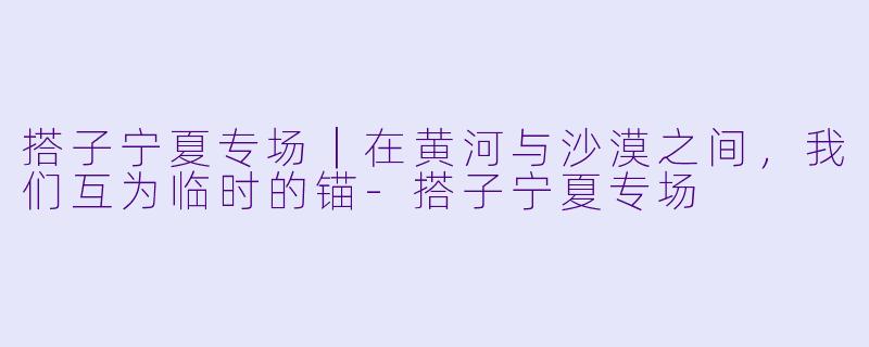 搭子宁夏专场|在黄河与沙漠之间,我们互为临时的锚-搭子宁夏专场