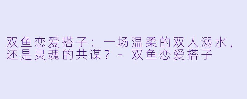 双鱼恋爱搭子:一场温柔的双人溺水,还是灵魂的共谋?-双鱼恋爱搭子