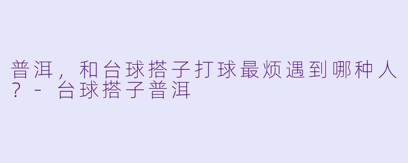 普洱，和台球搭子打球最烦遇到哪种人？-台球搭子普洱
