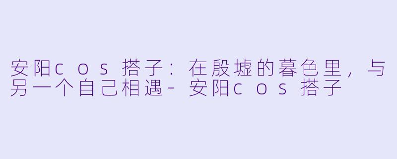 安阳cos搭子:在殷墟的暮色里,与另一个自己相遇-安阳cos搭子