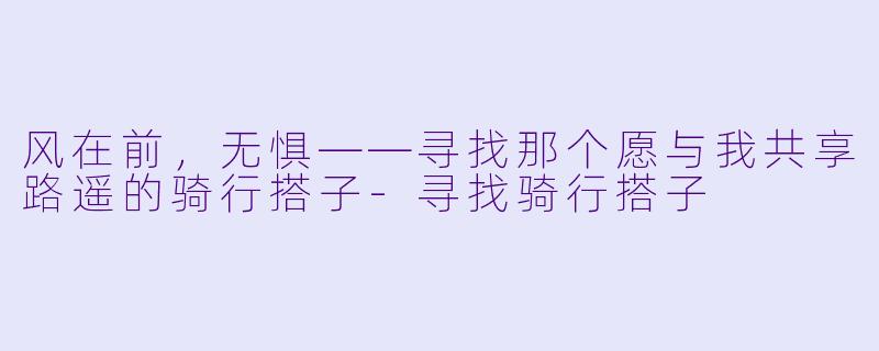 风在前,无惧——寻找那个愿与我共享路遥的骑行搭子-寻找骑行搭子