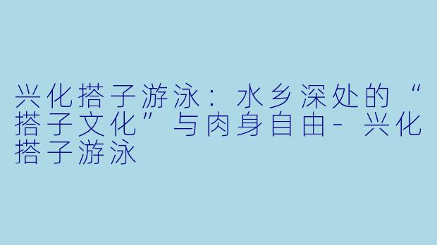 兴化搭子游泳:水乡深处的“搭子文化”与肉身自由-兴化搭子游泳
