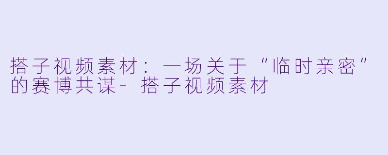 搭子视频素材:一场关于“临时亲密”的赛博共谋-搭子视频素材