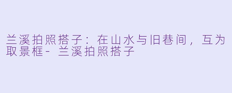 兰溪拍照搭子:在山水与旧巷间,互为取景框-兰溪拍照搭子