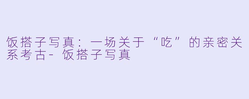 饭搭子写真:一场关于“吃”的亲密关系考古-饭搭子写真