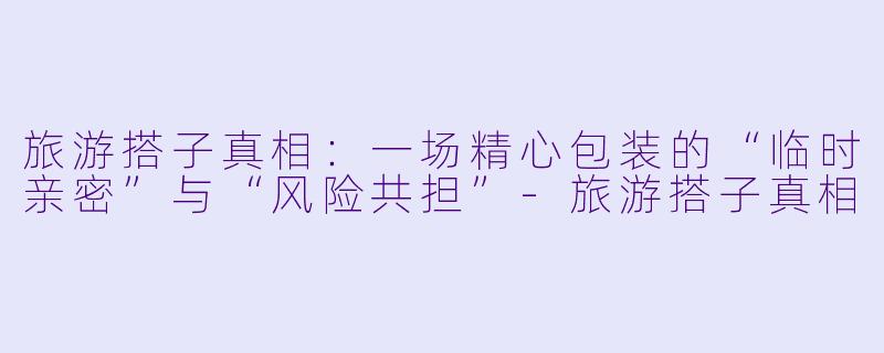 旅游搭子真相：一场精心包装的“临时亲密”与“风险共担”-旅游搭子真相