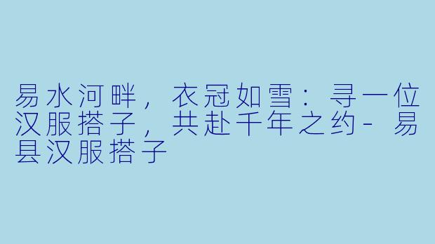 易水河畔,衣冠如雪:寻一位汉服搭子,共赴千年之约-易县汉服搭子